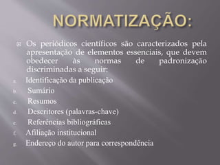  Os periódicos científicos são caracterizados pela 
apresentação de elementos essenciais, que devem 
obedecer às normas de padronização 
discriminadas a seguir: 
a. Identificação da publicação 
b. Sumário 
c. Resumos 
d. Descritores (palavras-chave) 
e. Referências bibliográficas 
f. Afiliação institucional 
g. Endereço do autor para correspondência 
 