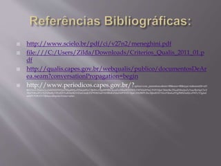  http://www.scielo.br/pdf/ci/v27n2/meneghini.pdf 
 file:///C:/Users/Zilda/Downloads/Criterios_Qualis_2011_01.p 
df 
 http://qualis.capes.gov.br/webqualis/publico/documentosDeAr 
ea.seam?conversationPropagation=begin 
 http://www.periodicos.capes.gov.br/?option=com_pmetabusca&mn=88&smn=88&type=m&metalib=aH 
R0cDovL21scGx1cy5ob3N0ZWQuZXhsaWJyaXNncm91cC5jb20vcHJpbW9fbGlicmFyeS9saWJ3ZWIvYWN0aW9uL3NlYXJjaC5kbz9kc2NudD0wJmZyYmc9JnNjcC5zY 
3BzPXByaW1vX2NlbnRyYWxfbXVsdGlwbGVfZmUmdGFiPWRlZmF1bHRfdGFiJmN0PXNlYXJjaCZtb2RlPUJhc2ljJmR1bT10cnVlJmluZHg9MSZmbj1zZWFyY2gmd 
mlkPUNBUEVT&buscaRapidaTermo=artes 
