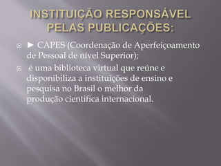  ► CAPES (Coordenação de Aperfeiçoamento 
de Pessoal de nível Superior); 
 é uma biblioteca virtual que reúne e 
disponibiliza a instituições de ensino e 
pesquisa no Brasil o melhor da 
produção cientifica internacional. 
 