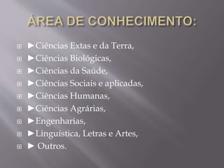  ►Ciências Extas e da Terra, 
 ►Ciências Biológicas, 
 ►Ciências da Saúde, 
 ►Ciências Sociais e aplicadas, 
 ►Ciências Humanas, 
 ►Ciências Agrárias, 
 ►Engenharias, 
 ►Linguística, Letras e Artes, 
 ► Outros. 
 