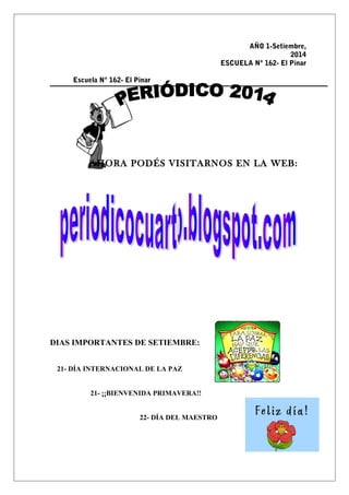 AÑO 1-Setiembre, 
2014 
ESCUELA Nº 162- El Pinar 
Escuela Nº 162- El Pinar 
AHORA PODÉS VISITARNOS EN LA WEB: 
DIAS IMPORTANTES DE SETIEMBRE: 
21- DÍA INTERNACIONAL DE LA PAZ 
21- ¡¡BIENVENIDA PRIMAVERA!! 
22- DÍA DEL MAESTRO 
 