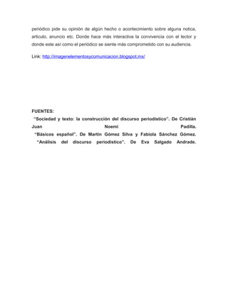 periódico pide su opinión de algún hecho o acontecimiento sobre alguna notica,
articulo, anuncio etc. Donde hace más interactiva la convivencia con el lector y
donde este así como el periódico se siente más comprometido con su audiencia.

Link: http://imagenelementosycomunicacion.blogspot.mx/




FUENTES:
“Sociedad y texto: la construcción del discurso periodístico”. De Cristián
Juan                               Noemi                                Padilla.
 “Básicos español”. De Martín Gómez Silva y Fabiola Sánchez Gómez.
  “Análisis   del   discurso   periodístico”.   De   Eva   Salgado    Andrade.
 