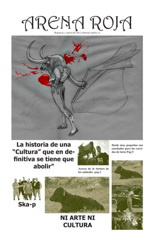 ARENA ROJA Bogota,d.c, marzo del 2012 editorial espitia s.a




 La historia de una                                              Desde muy pequeños son
                                                                 enseñados para las corri-
“Cultura” que en de-                                             das de toros Pag 5

finitiva se tiene que
        abolir”                        Acerca de la tortura de
                                       los animales pag 2




 Ska-p

                    NI ARTE NI
                     CULTURA
 