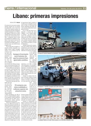 El comienzo de una nueva misión
siempre requiere de un periodo
de adaptación, como el que han
vivido estas últimas semanas los
componentes del XXI contingente
español desplegado en el Líbano,
que llegaron al país de los cedros
a finales del mes de mayo. Incluso
para los más veteranos de la rota-
ción —compuesta sobre la base
de la Brigada de Caballería “Casti-
llejos” II, que aporta el grueso del
personal por cuarta vez—, este es
un proceso inevitable porque, en-
tre otras cosas, una misión nunca
es igual a otra.
Eso lo sabe bien el sargento 1º
Joaquín Carrillo, integrado en el
Grupo Táctico Ligero Protegido
(GTLP). La vez anterior que fue
al Líbano, hace
seis años, estu-
vo en una de las
posiciones es-
pañolas junto
a la Línea Azul.
En esta oca-
sión, como jefe
de un pelotón
de la Sección de Defensa Contra-
carro, se encuentra en la base“Mi-
guel de Cervantes” de Marjayoun.
Pero las diferencias que aprecia
no son solo a nivel personal, sino
de toda la región. «Ahora se ven
mástiendasynegocios,haymucha
más extensión de terreno cultiva-
do y, sobre todo, una gran cantidad
de refugiados provenientes de la
guerra en Siria que se encuentran
en los distintos asentamientos en
nuestra zona de acción», destaca.
Otra de las cosas que han cam-
biado tiene que
ver con la con-
vivencia con las
Fuerzas Arma-
das Libanesas,
que se ha vuel-
to «muy estre-
cha». Y subraya
«prácticamente
a diario patrullamos con ellos la
zona de responsabilidad españo-
la, nos apoyan cuando realizamos
convoyes fuera de dicha zona y
está previsto realizar prácticas
combinadas de instrucción».
Para los que debutan en el Lí-
bano estas diferencias pueden no
resultar tan patentes, pero sí lo son
otros aspectos. El capitán Clemen-
te Torres, que ha participado en
otras operaciones en el exterior a
lo largo de sus 33 años de servicio,
reconoce que una misión con Na-
ciones Unidas difiere un poco con
respecto a las demás, pero «como
la base de un buen militar es adap-
tarse a las distintas situaciones
que se producen, puedo decir que
adaptarse al trabajo aquí, en zona
de operaciones, llega a resultar no
sencillo, pero si asequible. En gran
parte se debe a la formación que
hemos adquirido para poder eje-
cutar nuestro trabajo bajo el para-
guas de la ONU».
Él es 2º jefe del Centro de In-
tegración y Control del Apoyo
Logístico —de la Unidad Logísti-
ca (ULOG)—, así como de depo-
sitario del contingente. Entre las
tareas que han tenido ocupada a
la ULOG estos días se encontraba
una compleja operación logística
de transporte (140.000 artículos)
entre el puerto de Beirut y la base
de Marjayoun.
Aunque temía que las expecta-
tivas que se había creado sobre las
instalaciones, por las cosas que le
habían contado otros, fuesen muy
diferentes a lo que iba a encontrar-
se en realidad,
no ha sido así.
Destaca, sobre
todo, que son
modernas y
disponen «de
lo principal
para cubrir las
necesidades
operativas y de vida», y resalta,
como aficionado a la actividad fí-
sica, la calidad de las instalaciones
deportivas. «Considero que el mi-
litar debe distraerse de su trabajo
diario, a veces estresante, y nada
mejor que poder disfrutar de los
medios para la práctica de un de-
porte», señala.
Aunque la soldado Ruth Pa-
drón no pueda comparar, porque
esta es su primera misión en el
exterior, sin duda su experiencia
va a ser una de las más particu-
lares, puesto
que desarrolla
su labor en el
Centro de Co-
municaciones
(CECOM) de la
base principal
del Batallón In-
dio. Ha ido vo-
luntaria, porque siempre tuvo cla-
ro que realizaría sus funciones en
cualquier lugar, por lo que encon-
trarse ahora en el Líbano supone
para ella «un verdadero orgullo».
Durante la preparación les
dieron a conocer (a ella y a la cabo
Urbina, destinadas en el CECOM)
las condiciones de su misión. «La
preparación fue de gran utilidad,
y conocer los aspectos sociocul-
turales y políticos, de vital impor-
tancia. Además, la instrucción nos
la impartió personal con expe-
riencia en zona de operaciones»,
afirma. Una experiencia que ella
va a adquirir en estos seis meses
y en la que, además, va a estar en
contacto con dos culturas diferen-
tes: la libanesa y la india.
Tierra / internacional 11Martes, 24 de junio de 2014
Líbano: primeras impresiones
REDACCIÓN / Madrid
Aunque el escenario
sea el mismo, los
que lo conocen han
apreciado cambios
El contacto con
otras realidades y
culturas supone un
atractivo extra
La soldado Padrón y la cabo Urbina operan en el CECOM del Batallón Indio
El buque El Camino Español ha trasladado 100 toneladas de material y recursos al Líbano
El sargento 1º Carrillo se prepara para salir de patrulla Fotos:PIOXXIrotaciónLíbano
 