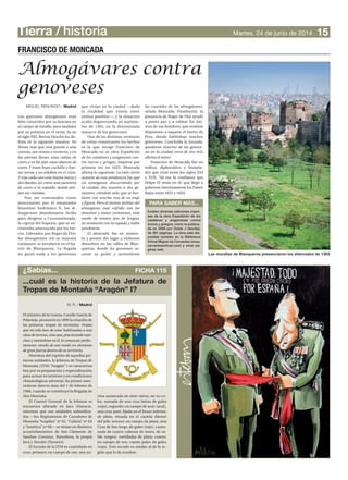 Tierra / historia
Los guerreros almogávares eran
bien conocidos por su bravura en
el campo de batalla, pero también
por su pobreza en el vestir. Ya en
el siglo XIII, Bernat Desclot los de-
finía de la siguiente manera: No
llevan más que una gonela o una
camisa, sea verano o invierno, y en
las piernas llevan unas calzas de
cuero y en los pies unas abarcas de
cuero.Y traen buen cuchillo y bue-
na correa y un eslabón en el cinto.
Y trae cada uno una buena lanza y
dos dardos, así como una panetera
de cuero a la espalda, donde por-
tan sus viandas.
Tras ser contratados como
mercenarios por el emperador
bizantino Andrónico II, los al-
mogávares abandonaron Sicilia
para dirigirse a Constantinopla,
la capital del Imperio, que se en-
contraba amenazada por los tur-
cos. Liderados por Roger de Flor,
los almogávares (en su mayoría
catalanes) se instalaron en el ba-
rrio de Blanquerna. La llegada
no gustó nada a los genoveses
MIGUEL RENUNCIO / Madrid
15Martes, 24 de junio de 2014
¿Sabías... FICHA 115
...cuál es la historia de la Jefatura de
Tropas de Montaña “Aragón” I?
M. R. / Madrid
El ministro de la Guerra, Camilo García de
Polavieja, promovió en 1899 la creación de
las primeras tropas de montaña: Tropas
que no solo han de estar habituadas a esta
clasedeterreno,sinoque,practicandomar-
chas y maniobras en él,lo conozcan perfec-
tamente, siendo de este modo un elemento
de gran fuerza dentro de su territorio.
Heredera del espíritu de aquellas pri-
meras unidades, la Jefatura de Tropas de
Montaña (JTM) “Aragón” I se caracteriza
hoy por su preparación y especialización
para actuar en terrenos y en condiciones
climatológicas adversas. Su primer ante-
cedente directo data del 1 de febrero de
1966, cuando se constituyó la Brigada de
Alta Montaña.
El Cuartel General de la Jefatura se
encuentra ubicado en Jaca (Huesca),
mientras que sus unidades subordina-
das —los Regimientos de Cazadores de
Montaña “Arapiles” nº 62, “Galicia” nº 64
y “América” nº 66— se sitúan en distintos
acuartelamientos de San Clemente de
Sasebas (Gerona), Barcelona, la propia
Jaca y Aizoáin (Navarra).
El Escudo de la JTM es cuartelado en
cruz; primero: en campo de oro, una en-
cina arrancada de siete raíces, en su co-
lor, sumada de una cruz latina de gules
(rojo); segundo: en campo de azur (azul),
una cruz paté, fijada en el brazo inferior,
de plata, situada en el cantón diestro
del jefe; tercero: en campo de plata, una
Cruz de San Jorge, de gules (rojo), canto-
nada de cuatro cabezas de moro, de sa-
ble (negro), tortilladas de plata; cuarto:
en campo de oro, cuatro palos de gules
(rojo). Este escudo es similar al de la re-
gión que le da nombre.
FRANCISCO DE MONCADA
PARA SABER MÁS...
Existen diversas ediciones impre-
sas de la obra Expedición de los
catalanes y aragoneses contra
turcos y griegos, como la publica-
da en 2009 por Doble J (Sevilla),
de 281 páginas. La obra está dis-
ponible también en la Biblioteca
Virtual Miguel de Cervantes (www.
cervantesvirtual.com) y otras pá-
ginas web.
que vivían en la ciudad —dada
la rivalidad que existía entre
ambos pueblos—, y la situación
acabó degenerando, en septiem-
bre de 1303, en la denominada
masacre de los genoveses.
Una de las distintas versiones
de cómo comenzaron los hechos
es la que recoge Francisco de
Moncada en su obra Expedición
de los catalanes y aragoneses con-
tra turcos y griegos, impresa por
primera vez en 1623. Moncada
afirma lo siguiente: La más cierta
ocasión de esta pendencia fue que
un almogávar, discurriendo por
la ciudad, dio ocasión a dos ge-
noveses, viéndole solo, que se bur-
lasen con mucha risa de su traje
y figura. Pero el ánimo militar del
almogávar, mal sufrido con los
donaires y motes cortesanos, más
osado de manos que de lengua,
les acometió con la espada y trabó
pendencia.
El altercado fue en aumen-
to y pronto dio lugar a violentos
disturbios en las calles de Blan-
querna, donde los genoveses sa-
caron su guión y acometieron
los cuarteles de los almogávares,
señala Moncada. Finalmente, la
presencia de Roger de Flor ayudó
a poner paz y a calmar los áni-
mos de sus hombres, que estaban
dispuestos a saquear el barrio de
Pera, donde habitaban muchos
genoveses. Concluida la jornada,
quedaron muertos de los genove-
ses en la ciudad cerca de tres mil,
afirma el autor.
Francisco de Moncada fue un
militar, diplomático e historia-
dor que vivió entre los siglos XVI
y XVII. Tal era la confianza que
Felipe IV tenía en él, que llegó a
gobernar interinamente los Países
Bajos entre 1633 y 1634.
Almogávares contra
genoveses
Las murallas de Blanquerna presenciaron los altercados de 1303
 