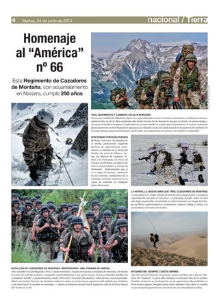 nacional / TierraMartes, 24 de junio de 20144
Este Regimiento de Cazadores
de Montaña, con acuartelamiento
en Navarra, cumple 250 años
Homenaje
al “América”
nº 66
VIDA, MOVIMIENTO Y COMBATE EN ALTA MONTAÑA
Esta es una unidad de Infantería Ligera con capacidad para actuar en terreno montañoso y ambiente extrema-
damente frío; es decir, ellos continúan allá donde el resto ha de detenerse porque el terreno, la meteorología y,
en suma, el medio se impone. La polivalencia en este sentido es su principal característica, la cual se acrecienta
particularmente en este Regimiento gracias a su cohesión; un factor fundamental en la potencia de combate. Se
necesita tiempo para alcanzarla pero, sobre todo, una experiencia en común y un objetivo compartido.
LA PATRULLA, MUCHO MÁS QUE TRES CAZADORES DE MONTAÑA
La montaña es el mejor campo de instrucción, porque pone a prueba la
capacidad de decisión, la iniciativa y el liderazgo del jefe, hasta el nivel
más bajo: ¡la patrulla!, asumiendo, en todo momento, un riesgo real. Exi-
ge sacrificio y generosidad al combatiente, además obliga y anima a la
austeridad y economía de medios.
AFGANISTÁN, SIEMPRE CUESTA ARRIBA
Tras 250 años de historia, el presente, el que escriben día a día los mili-
tares del “América”, es para ellos siempre el principal hito de la unidad.
También destacan su participación en las operaciones desarrolladas en
el escenario afgano. Siempre miran hacia adelante. Para ellos, el cambio
es una situación permanente y lo afrontan con mentalidad positiva.
BATALLÓN DE CAZADORES DE MONTAÑA “MONTEJURRA” II/66. PRUEBA DE UNIDAD
«Me considero un privilegiado. Llevo 21 años sirviendo a España en nuestras unidades de montaña. He tenido
la suerte de mandar sección y compañía; accidentalmente y por nueve meses, el hoy ya disuelto Batallón de
Cazadores“Estella”; y, posteriormente, desde 2010 a 2013, el actual“Montejurra”, todo un reto y una responsabi-
lidad a un tiempo. Para mí, sin desdeñar nada ni a nadie, no existe mayor exponente del soldado que el infante
y, de entre estos, el cazador de montaña...», afirma el teniente coronel David Vaquerizo, jefe de la Plana Mayor
del “América” nº 66.
POR DONDE OTROS NO PUEDEN
Realizan ejercicios de adaptación
al medio, practicando exigentes
técnicas de supervivencia, movi-
miento y combate en la Sierra del
Perdón; los rasos de Urbasa y An-
día; las ibéricas de Cameros, Ur-
bión y la Demanda; los Picos de
Europa, los Pirineos, los Alpes y los
árticos montes Kjolen y meseta de
Finnmark... Demostrando que si
se es capaz de luchar y sobrevivir
en las extremas condiciones de la
montaña invernal, entonces se es
capaz de combatir en cualquier
parte del mundo...
Fotos:RCZM“América”nº66
 