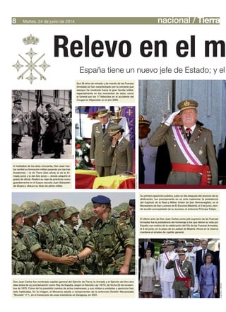 nacional / TierraMartes, 24 de junio de 20148
Relevo en el m
España tiene un nuevo jefe de Estado; y el
Sus 39 años de reinado y de mando de las Fuerzas
Armadas se han caracterizado por la cercanía que
siempre ha mostrado hacia la gran familia militar,
especialmente en los momentos de dolor, como
el funeral por los 17 fallecidos en el accidente del
Cougar en Afganistán en el año 2005.
Su primera aparición pública, justo un día después del anuncio de su
abdicación, fue precisamente en un acto castrense: la presidencia
del Capítulo de la Real y Militar Orden de San Hermenegildo, en el
Monasterio de San Lorenzo de El Escorial (Madrid), el 3 de junio, don-
de acudió acompañado de su sucesor, el entonces Príncipe Felipe.
El último acto de Don Juan Carlos como jefe supremo de las Fuerzas
Armadas fue la presidencia del homenaje a los que dieron su vida por
España con motivo de la celebración del Día de las Fuerzas Armadas,
el 8 de junio, en la plaza de la Lealtad de Madrid. Ahora en la reserva
mantiene el empleo de capitán general.
Don Juan Carlos fue nombrado capitán general del Ejército de Tierra, la Armada y el Ejército del Aire dos
días antes de su proclamación como Rey de España, según el Decreto Ley 16/75, de fecha 20 de noviem-
bre de 1975. Como tal ha presidido cientos de actos castrenses, y sus visitas a unidades y ejercicios han
sido habituales. En la imagen, el Monarca saluda a componentes de la entonces División Mecanizada
“Brunete” nº 1, en el transcurso de unas maniobras en Zaragoza, en 2001.
A mediados de los años cincuenta, Don Juan Car-
los recibió su formación militar pasando por las tres
Academias —la de Tierra (dos años), la de la Ar-
mada (uno) y la del Aire (uno)—, donde adquirió el
grado de oficial. Realizó su viaje de prácticas como
guardiamarina en el buque escuela Juan Sebastián
de Elcano y obtuvo su título de piloto militar.
AGM
LuisRico/DECETLuisRico/DECET
LuisRico/DECET
 
