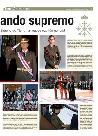 Tierra / nacional 9Martes, 24 de junio de 2014
mando supremo
Ejército de Tierra, un nuevo capitán general
La agenda pública del Príncipe se había intensificado en los últimos
tiempos, hasta tal punto que, en 2011, superó al Monarca por prime-
ra vez en número de actos oficiales, algo que se repitió en los años
siguientes. En el año 2013, se estrenó en la presidencia del desfile
militar con motivo del Día de la Fiesta Nacional.
Antes de su proclama-
ción ostentaba, dentro
de las Fuerzas Armadas,
los empleos de tenien-
te coronel del Cuerpo
General del Ejército de
Tierra, capitán de fraga-
ta del Cuerpo General de
la Armada y teniente co-
ronel del Cuerpo Gene-
ral del Ejército del Aire.
Además, es piloto de
helicópteros, con aptitud
vuelo instrumental y está
en posesión de las Alas
de Piloto de Helicópte-
ros del Ejército de Tierra.
Tras su proclamación, el 19 de junio, y según establece la Consti-
tución en su artículo 62, Felipe VI ha sido promovido al empleo de
capitán general; se ha convertido en el jefe supremo de las Fuerzas
Armadas y como tal recibe los honores que le corresponden.
AGM
Don Felipe conoce bien las Fuerzas Armadas,
con las que ha mantenido contacto desde muy
joven. A los 9 años fue alistado en calidad de
soldado honorario en el Regimiento de Infantería
“Inmemorial del Rey” nº 1, en una ceremonia pre-
sidida por el Rey.
Al borde de la mayoría de edad, el Príncipe de As-
turias comenzó a recibir su formación militar. Entre
1985 y 1988 pasaría por la Academia General Mi-
litar (AGM) de Zaragoza, después por la Escuela
Naval Militar de Marín (Pontevedra) y por la Aca-
demia General del Aire de San Javier (Murcia). Don
Felipe juró Bandera con la XLV promoción —que
en el año 2011 celebró sus Bodas de Plata en un
acto presidido por el entonces Heredero—. Reci-
bió su Real Despacho de teniente con la XLIV.
AGM
MarcoA.Romero/DECET
IvánJiménez/DECETIvánJiménez/DECET
 