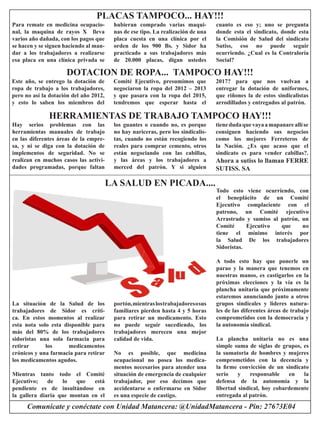 Comunícate y conéctate con Unidad Matancera: @UnidadMatancera - Pin: 27673E04 
La situación de la Salud de los 
trabajadores de Sidor es crítica. En estos momentos al realizar esta nota solo esta disponible para más del 80% de los trabajadores 
sidoristas una sola farmacia para 
retirar los medicamentos 
crónicos y una farmacia para retirar 
los medicamentos agudos. 
Mientras tanto todo el Comité 
Ejecutivo; de lo que está 
pendiente es de insultándose en la gallera diaria que montan en el 
portón, mientras los trabajadores o sus 
familiares pierden hasta 4 y 5 horas 
para retirar un medicamento. Esto no puede seguir sucediendo, los 
trabajadores merecen una mejor 
calidad de vida. 
No es posible, que medicina 
ocupacional no posea los medicamentos necesarios para atender una situación de emergencia de cualquier trabajador, por eso decimos que 
accidentarse o enfermarse en Sidor es una especie de castigo. 
LA SALUD EN PICADA.... 
Todo esto viene ocurriendo, con el beneplácito de un Comité 
Ejecutivo complaciente con el 
patrono, un Comité ejecutivo 
Arrastrado y sumiso al patrón, un 
Comité Ejecutivo que no 
tiene el mínimo interés por la Salud De los trabajadores 
Sidoristas. 
A todo esto hay que ponerle un 
parao y la manera que tenemos en nuestras manos, es castigarlos en la 
próximas elecciones y la vía es la plancha unitaria que próximamente estaremos anunciando junto a otros 
grupos sindicales y lideres naturales de las diferentes áreas de trabajo 
comprometidos con la democracia y 
la autonomía sindical. 
La plancha unitaria no es una 
simple suma de siglas de grupos, es la sumatoria de hombres y mujeres comprometidos con la decencia y la firme convicción de un sindicato 
serio y responsable en la 
defensa de la autonomía y la 
libertad sindical, hoy cobardemente 
entregada al patrón. 
Para remate en medicina ocupacional, la maquina de rayos X lleva 
varios año dañada, con los pagos que se hacen y se siguen haciendo al mandar a los trabajadores a realizarse esa placa en una clínica privada se hubieran comprado varias maquinas de ese tipo. La realización de una 
placa cuesta en una clínica por el 
orden de los 900 Bs. y Sidor ha 
practicado a sus trabajadores más 
de 20.000 placas, digan ustedes 
PLACAS TAMPOCO... HAY!!! 
cuanto es eso y; uno se pregunta donde esta el sindicato, donde esta la Comisión de Salud del sindicato 
Sutiss, eso no puede seguir 
ocurriendo. ¿Cual es la Contraloría Social? 
Este año, se entrego la dotación de ropa de trabajo a los trabajadores, pero no así la dotación del año 2012, y esto lo saben los miembros del 
Comité Ejecutivo, presumimos que negociaron la ropa del 2012 – 2013 y que pasara con la ropa del 2015, 
tendremos que esperar hasta el 
DOTACION DE ROPA... TAMPOCO HAY!!! 
2017? para que nos vuelvan a 
entregar la dotación de uniformes, que riñones la de estos sindicalistas arrodillados y entregados al patrón. 
Hay serios problemas con las 
herramientas manuales de trabajo en las diferentes áreas de la empresa, y ni se diga con la dotación de 
implementos de seguridad. No se 
realizan en muchos casos las actividades programadas, porque faltan los guantes o cuando no, es porque no hay nariceras, pero los sindicalistas, cuando no están recogiendo los 
reales para comprar cemento, otros están negociando con las cabillas, y las áreas y los trabajadores a 
merced del patrón. Y si alguien 
HERRAMIENTAS DE TRABAJO TAMPOCO HAY!!! 
tiene duda que vaya a mapanare allí se 
consiguen haciendo sus negocios como los mejores Ferreteros de la Nación. ¿Es que acaso que el 
sindicato es para vender cabillas?. 
Ahora a sutiss lo llaman FERRE 
SUTISS. SA 