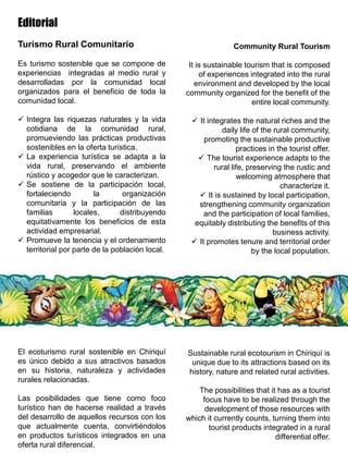 Editorial
Turismo Rural Comunitario
Es turismo sostenible que se compone de
experiencias integradas al medio rural y
desarrolladas por la comunidad local
organizados para el beneficio de toda la
comunidad local.
 Integra las riquezas naturales y la vida
cotidiana de la comunidad rural,
promueviendo las prácticas productivas
sostenibles en la oferta turística.
 La experiencia turística se adapta a la
vida rural, preservando el ambiente
rústico y acogedor que le caracterizan.
 Se sostiene de la participación local,
fortaleciendo la organización
comunitaria y la participación de las
familias locales, distribuyendo
equitativamente los beneficios de esta
actividad empresarial.
 Promueve la tenencia y el ordenamiento
territorial por parte de la población local.
El ecoturismo rural sostenible en Chiriquí
es único debido a sus atractivos basados
en su historia, naturaleza y actividades
rurales relacionadas.
Las posibilidades que tiene como foco
turístico han de hacerse realidad a través
del desarrollo de aquellos recursos con los
que actualmente cuenta, convirtiéndolos
en productos turísticos integrados en una
oferta rural diferencial.
Community Rural Tourism
It is sustainable tourism that is composed
of experiences integrated into the rural
environment and developed by the local
community organized for the benefit of the
entire local community.
 It integrates the natural riches and the
daily life of the rural community,
promoting the sustainable productive
practices in the tourist offer.
 The tourist experience adapts to the
rural life, preserving the rustic and
welcoming atmosphere that
characterize it.
 It is sustained by local participation,
strengthening community organization
and the participation of local families,
equitably distributing the benefits of this
business activity.
 It promotes tenure and territorial order
by the local population.
Sustainable rural ecotourism in Chiriquí is
unique due to its attractions based on its
history, nature and related rural activities.
The possibilities that it has as a tourist
focus have to be realized through the
development of those resources with
which it currently counts, turning them into
tourist products integrated in a rural
differential offer.
 
