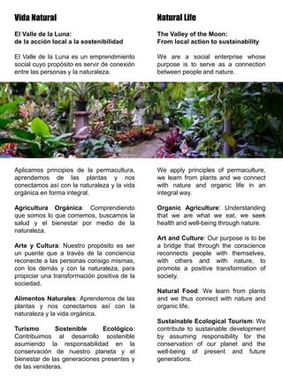 Natural Life
The Valley of the Moon:
From local action to sustainability
We are a social enterprise whose
purpose is to serve as a connection
between people and nature.
We apply principles of permaculture,
we learn from plants and we connect
with nature and organic life in an
integral way.
Organic Agriculture: Understanding
that we are what we eat, we seek
health and well-being through nature.
Art and Culture: Our purpose is to be
a bridge that through the conscience
reconnects people with themselves,
with others and with nature, to
promote a positive transformation of
society.
Natural Food: We learn from plants
and we thus connect with nature and
organic life.
Sustainable Ecological Tourism: We
contribute to sustainable development
by assuming responsibility for the
conservation of our planet and the
well-being of present and future
generations.
Vida Natural
El Valle de la Luna:
de la acción local a la sostenibilidad
El Valle de la Luna es un emprendimiento
social cuyo propósito es servir de conexión
entre las personas y la naturaleza.
Aplicamos principios de la permacultura,
aprendemos de las plantas y nos
conectamos así con la naturaleza y la vida
orgánica en forma integral.
Agricultura Orgánica: Comprendiendo
que somos lo que comemos, buscamos la
salud y el bienestar por medio de la
naturaleza.
Arte y Cultura: Nuestro propósito es ser
un puente que a través de la conciencia
reconecte a las personas consigo mismas,
con los demás y con la naturaleza, para
propiciar una transformación positiva de la
sociedad.
Alimentos Naturales: Aprendemos de las
plantas y nos conectamos así con la
naturaleza y la vida orgánica.
Turismo Sostenible Ecológico:
Contribuimos al desarrollo sostenible
asumiendo la responsabilidad en la
conservación de nuestro planeta y el
bienestar de las generaciones presentes y
de las venideras.
 
