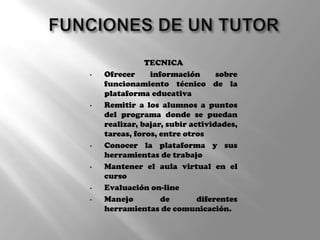 TECNICA
• Ofrecer información sobre
funcionamiento técnico de la
plataforma educativa
• Remitir a los alumnos a puntos
del programa donde se puedan
realizar, bajar, subir actividades,
tareas, foros, entre otros
• Conocer la plataforma y sus
herramientas de trabajo
• Mantener el aula virtual en el
curso
• Evaluación on-line
• Manejo de diferentes
herramientas de comunicación.
 