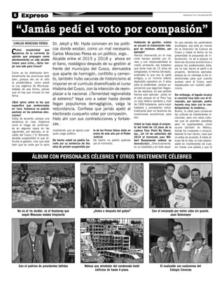 6 | Semana del 13 al 21 de octubre del 2020
“Jamás pedí el voto por compasión”
CARLOS MOSCOSO PEREA
Como exautoridad que
piensa de la corriente de
opinión que propugna como
planteamiento un solo alcalde
mayor para Lima,...Sería me-
jor uno solo para Cusco?
Como se ha distribuido terri-
torialmente las provincias está
bien…porque ven en el sitio
la problemática, como prevé
la Ley orgánica de Municipa-
lidades de esa forma, pienso
que no hay que innovar en ese
tema.
¿Qué opina sobre la ley que
especifica que sentenciados
en 1era. Instancia no podrán
postular en las próximas elec-
ciones?
Estoy de acuerdo, porque una
sentencia en 1era. Instancia
corre el riesgo de confirmar-
se en algunos casos en las
siguientes, por ejemplo, el al-
calde del Cusco ( Sr Boluarte,
alcalde suspendido) lo que di-
ficulta la gestión, creo que está
bien que se corte por lo sano
impidiendo que se ejerza cual-
quier cargo político.
De hecho usted no podría ha-
cerlo por su sentencia de dos
años de prisión suspendida por
lo de las firmas falsas dado en
enero de este año por el Poder
Judicial
De hecho no podría postular
por el momento.
Hablando de gestión, ¿cómo
se encaró el tratamiento inte-
gral de residuos sólidos, por
ejemplo?
Hemos intervenido en el más
corto tiempo posible con di-
nero y con responsabilidad al
medio ambiente, ese botadero
que tenía más de 15 años de
antigüedad, lo hemos blindado,
enterrado lo que era la parte
antigua, y un mínimo relleno
dejándolo operativo en 3 años
para la posteridad, porque su-
poníamos que seguirían llegan-
do los residuos, en ese sentido
hemos sido ejemplo piloto en
el país porque en el Perú hay
un solo relleno sanitario y más
de 1900 botaderos, sería mejor
tratarlos y procesarlos indus-
trialmente pero no tenemos las
condiciones económicas para
eso.
Usted se trajo abajo el proyec-
to del hotel de 10 pisos de la
cadena Four Point By Shera-
ton…(el 14 de setiembre del
2019 el tremendo juez Wil-
bert Bustamente ordenó su
demolición)…Efectivamente,
en su totalidad y en todo aque-
llo que exceda los parámetros
acordados; eso está en manos
de la Dirección de Cultura de
Cusco y hasta la fecha no ha
presentado la propuesta de in-
tervención, no sé si porque no
tiene los recursos económicos o
porque los profesionales toda-
vía no han hecho el perfil o el
proyecto. Sentencia ejemplar,
porque es un mensaje a los in-
versionistas para que cuando
quieran venir al Cusco, sean
respetuosos con nuestro patri-
monio.
Sin embargo, el legado incaico
si convivió muy bien con el Vi-
rreynato, por ejemplo, podría
hacerlo muy bien con lo con-
temporáneo, lo moderno…
Bueno, lo ideal para conservar
las culturas es mantenerlas in-
cólumes, pero con otras cultu-
ras que se asienten paralelas
pero no superpuestas, como
ocurre también en México,
donde los invasores o conquis-
tadores lo han hecho, cosa que
no estoy de acuerdo. A estas al-
turas de la vida, lo más respon-
sable es mantenerlas tal cual,
sin mover una piedra y que lo
Dr. Jekyll y Mr. Hyde conviven en los políti-
cos donde existan, como un mal necesario.
Carlos Moscoso Perea es un político, ergo..
Alcalde entre el 2015 y 2018 y ahora en
el llano, nostálgico después de su gestión al
frente del municipio del Cusco, demuestra
que aparte de hormigón, confitillo y cemen-
to, también hubo vacunas de historicismo al
imponer en el currículo diversificado el curso
Historia del Cusco, con la intención de reem-
plazar a la nacional. ¿Temeridad regionalista
al extremo? Vaya uno a saber hasta donde
llegan populismos demagógicos, valga la
redundancia. Confiesa que jamás apeló al
electorado cusqueño votar por compasión.
Helo ahí con sus contradicciones y fortale-
zas.
ÁLBUM CON PERSONAJES CÉLEBRES Y OTROS TRISTEMENTE CÉLEBRES
No es el río Jordán, es el Huatanay que
según Moscoso estaba limpiecito
Con el padrino de presidentes fallidos
Con el encanado por meter uñas sin guante,
Juan Sotomayor
El exalcalde con exalumnos del
Colegio Ciencias
¿Antes o después del golpe?
Nótese que alrededor del condenado hotel
edificios de hasta 4 pisos.
 
