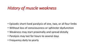 History of muscle weakness
• Episodic short-lived paralysis of one, two, or all four limbs
• Without loss of consciousness or sphincter dysfunction
• Weakness may start proximally and spread distally
• Paralysis may last for hours to several days
• Frequency daily to yearly
 