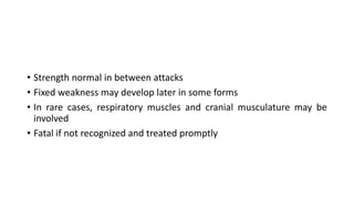 • Strength normal in between attacks
• Fixed weakness may develop later in some forms
• In rare cases, respiratory muscles and cranial musculature may be
involved
• Fatal if not recognized and treated promptly
 