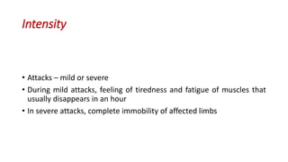 Intensity
• Attacks – mild or severe
• During mild attacks, feeling of tiredness and fatigue of muscles that
usually disappears in an hour
• In severe attacks, complete immobility of affected limbs
 