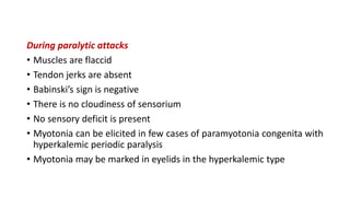 During paralytic attacks
• Muscles are flaccid
• Tendon jerks are absent
• Babinski’s sign is negative
• There is no cloudiness of sensorium
• No sensory deficit is present
• Myotonia can be elicited in few cases of paramyotonia congenita with
hyperkalemic periodic paralysis
• Myotonia may be marked in eyelids in the hyperkalemic type
 