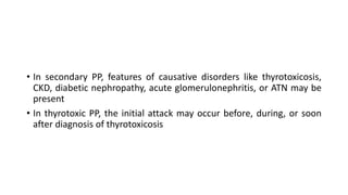 • In secondary PP, features of causative disorders like thyrotoxicosis,
CKD, diabetic nephropathy, acute glomerulonephritis, or ATN may be
present
• In thyrotoxic PP, the initial attack may occur before, during, or soon
after diagnosis of thyrotoxicosis
 