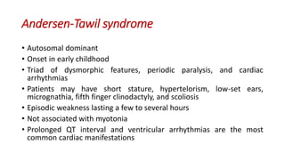 Andersen-Tawil syndrome
• Autosomal dominant
• Onset in early childhood
• Triad of dysmorphic features, periodic paralysis, and cardiac
arrhythmias
• Patients may have short stature, hypertelorism, low-set ears,
micrognathia, fifth finger clinodactyly, and scoliosis
• Episodic weakness lasting a few to several hours
• Not associated with myotonia
• Prolonged QT interval and ventricular arrhythmias are the most
common cardiac manifestations
 