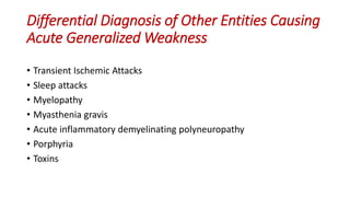 Differential Diagnosis of Other Entities Causing
Acute Generalized Weakness
• Transient Ischemic Attacks
• Sleep attacks
• Myelopathy
• Myasthenia gravis
• Acute inflammatory demyelinating polyneuropathy
• Porphyria
• Toxins
 