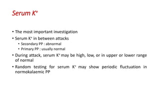 Serum K+
• The most important investigation
• Serum K+ in between attacks
• Secondary PP : abnormal
• Primary PP : usually normal
• During attack, serum K+ may be high, low, or in upper or lower range
of normal
• Random testing for serum K+ may show periodic fluctuation in
normokalaemic PP
 