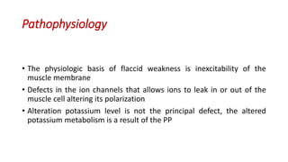 Pathophysiology
• The physiologic basis of flaccid weakness is inexcitability of the
muscle membrane
• Defects in the ion channels that allows ions to leak in or out of the
muscle cell altering its polarization
• Alteration potassium level is not the principal defect, the altered
potassium metabolism is a result of the PP
 