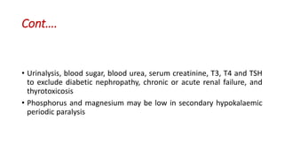 Cont….
• Urinalysis, blood sugar, blood urea, serum creatinine, T3, T4 and TSH
to exclude diabetic nephropathy, chronic or acute renal failure, and
thyrotoxicosis
• Phosphorus and magnesium may be low in secondary hypokalaemic
periodic paralysis
 