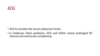 ECG
• ECG to corelate the serum potassium levels
• In Andersen Tawil syndrome, ECG and Holter reveal prolonged QT
interval and ventricular arrhythmias
 
