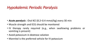 Hypokalemic Periodic Paralysis
• Acute paralysis : Oral KCl (0.2–0.4 mmol/kg) every 30 min
• Muscle strength and ECG should be monitored
• IV therapy rarely required (e.g., when swallowing problems or
vomiting is present)
• Avoid potassium in dextrose solution
• Mannitol is the preferred vehicle for IV potassium
 