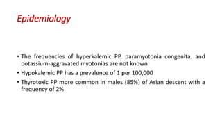 Epidemiology
• The frequencies of hyperkalemic PP, paramyotonia congenita, and
potassium-aggravated myotonias are not known
• Hypokalemic PP has a prevalence of 1 per 100,000
• Thyrotoxic PP more common in males (85%) of Asian descent with a
frequency of 2%
 