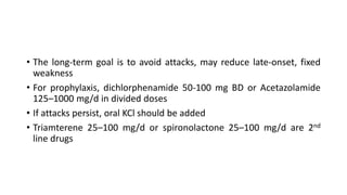 • The long-term goal is to avoid attacks, may reduce late-onset, fixed
weakness
• For prophylaxis, dichlorphenamide 50-100 mg BD or Acetazolamide
125–1000 mg/d in divided doses
• If attacks persist, oral KCl should be added
• Triamterene 25–100 mg/d or spironolactone 25–100 mg/d are 2nd
line drugs
 