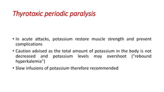 Thyrotoxic periodic paralysis
• In acute attacks, potassium restore muscle strength and prevent
complications
• Caution advised as the total amount of potassium in the body is not
decreased and potassium levels may overshoot ("rebound
hyperkalemia")
• Slow infusions of potassium therefore recommended
 
