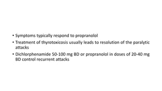 • Symptoms typically respond to propranolol
• Treatment of thyrotoxicosis usually leads to resolution of the paralytic
attacks
• Dichlorphenamide 50-100 mg BD or propranolol in doses of 20-40 mg
BD control recurrent attacks
 