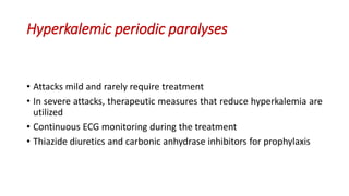 Hyperkalemic periodic paralyses
• Attacks mild and rarely require treatment
• In severe attacks, therapeutic measures that reduce hyperkalemia are
utilized
• Continuous ECG monitoring during the treatment
• Thiazide diuretics and carbonic anhydrase inhibitors for prophylaxis
 