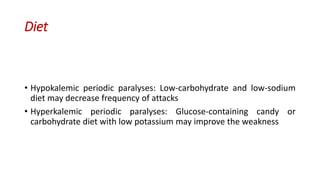 Diet
• Hypokalemic periodic paralyses: Low-carbohydrate and low-sodium
diet may decrease frequency of attacks
• Hyperkalemic periodic paralyses: Glucose-containing candy or
carbohydrate diet with low potassium may improve the weakness
 