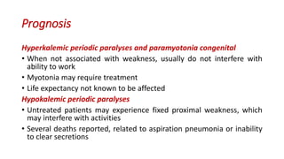Prognosis
Hyperkalemic periodic paralyses and paramyotonia congenital
• When not associated with weakness, usually do not interfere with
ability to work
• Myotonia may require treatment
• Life expectancy not known to be affected
Hypokalemic periodic paralyses
• Untreated patients may experience fixed proximal weakness, which
may interfere with activities
• Several deaths reported, related to aspiration pneumonia or inability
to clear secretions
 