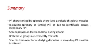 Summary
• PP characterized by episodic short-lived paralysis of skeletal muscles
• Idiopathic (primary or familial PP) or due to identifiable causes
(secondary PP)
• Serum potassium level abnormal during attacks
• Both these groups are eminently treatable
• Specific treatment for underlying disorders in secondary PP must be
instituted
 