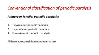 Conventional classification of periodic paralysis
Primary or familial periodic paralysis:
1. Hypokalemic periodic paralysis
2. Hyperkalemic periodic paralysis
3. Normokalemic periodic paralysis
All have autosomal dominant inheritance.
 
