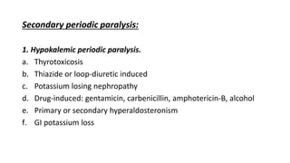 Secondary periodic paralysis:
1. Hypokalemic periodic paralysis.
a. Thyrotoxicosis
b. Thiazide or loop-diuretic induced
c. Potassium losing nephropathy
d. Drug-induced: gentamicin, carbenicillin, amphotericin-B, alcohol
e. Primary or secondary hyperaldosteronism
f. GI potassium loss
 