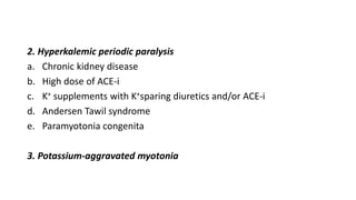 2. Hyperkalemic periodic paralysis
a. Chronic kidney disease
b. High dose of ACE-i
c. K+ supplements with K+sparing diuretics and/or ACE-i
d. Andersen Tawil syndrome
e. Paramyotonia congenita
3. Potassium-aggravated myotonia
 