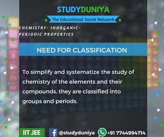 STUDYDUNIYA
The Educational Social Network
C H E M I S T R Y - I N O R G A N I C -
P E R I O D I C P R O P E R T I E S
IIT JEE @studyduniya +91 7744994714
Employee  Opinion SurveyTo simplify and systematize the study of
chemistry of the elements and their
compounds, they are classified into
groups and periods.
NEED FOR CLASSIFICATION
 