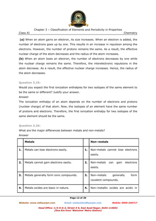 Chapter 3 – Classification of Elements and Periodicity in Properties
Class XI

Chemistry

(a) When an atom gains an electron, its size increases. When an electron is added, the
number of electrons goes up by one. This results in an increase in repulsion among the
electrons. However, the number of protons remains the same. As a result, the effective
nuclear charge of the atom decreases and the radius of the atom increases.
(b) When an atom loses an electron, the number of electrons decreases by one while
the nuclear charge remains the same. Therefore, the interelectronic repulsions in the
atom decrease. As a result, the effective nuclear charge increases. Hence, the radius of
the atom decreases.

Question 3.25:
Would you expect the first ionization enthalpies for two isotopes of the same element to
be the same or different? Justify your answer.
Answer
The ionization enthalpy of an atom depends on the number of electrons and protons
(nuclear charge) of that atom. Now, the isotopes of an element have the same number
of protons and electrons. Therefore, the first ionization enthalpy for two isotopes of the
same element should be the same.

Question 3.26:
What are the major differences between metals and non-metals?
Answer
Metals
1.

Non–metals

Metals can lose electrons easily.

1.

Non-metals cannot lose electrons
easily.

2.

Metals cannot gain electrons easily.

2.

Non-metals

can

gain

electrons

easily.
3.

Metals generally form ionic compounds.

3.

Non–metals

generally

form

covalent compounds.
4.

Metals oxides are basic in nature.

4.

Non–metallic oxides are acidic in

Page 12 of 20
Website: www.vidhyarjan.com

Email: contact@vidhyarjan.com

Mobile: 9999 249717

Head Office: 1/3-H-A-2, Street # 6, East Azad Nagar, Delhi-110051
(One Km from ‘Welcome’ Metro Station)

 