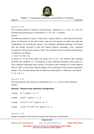 Chapter 3 – Classification of Elements and Periodicity in Properties
Class XI

Chemistry

Question 3.28:
The increasing order of reactivity among group 1 elements is Li < Na < K < Rb <Cs
whereas that among group 17 elements is F > CI > Br > I. Explain.
Answer
The elements present in group 1 have only 1 valence electron, which they tend to lose.
Group 17 elements, on the other hand, need only one electron to attain the noble gas
configuration. On moving down group 1, the ionization enthalpies decrease. This means
that the energy required to lose the valence electron decreases. Thus, reactivity
increases on moving down a group. Thus, the increasing order of reactivity among group
1 elements is as follows:
Li < Na < K < Rb < Cs
In group 17, as we move down the group from Cl to I, the electron gain enthalpy
becomes less negative i.e., its tendency to gain electrons decreases down group 17.
Thus, reactivity decreases down a group. The electron gain enthalpy of F is less negative
than Cl. Still, it is the most reactive halogen. This is because of its low bond dissociation
energy. Thus, the decreasing order of reactivity among group 17 elements is as follows:
F > Cl > Br > I

Question 3.29:
Write the general outer electronic configuration of s-, p-, d- and f- block elements.
Answer
Element

General outer electronic configuration

s–block

ns1–2, where n = 2 – 7

p–block

ns2np1–6, where n = 2 – 6

d–block

(n–1) d1–10 ns0–2, where n = 4 – 7

f–block

(n–2)f1–14(n–1)d0–10ns2, where n = 6 – 7

Question 3.30:
Assign the position of the element having outer electronic configuration
Page 14 of 20
Website: www.vidhyarjan.com

Email: contact@vidhyarjan.com

Mobile: 9999 249717

Head Office: 1/3-H-A-2, Street # 6, East Azad Nagar, Delhi-110051
(One Km from ‘Welcome’ Metro Station)

 