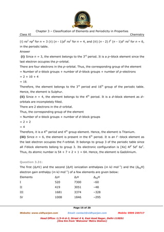 Chapter 3 – Classification of Elements and Periodicity in Properties
Class XI

Chemistry

(i) ns2 np4 for n = 3 (ii) (n - 1)d2 ns2 for n = 4, and (iii) (n - 2) f7 (n - 1)d1 ns2 for n = 6,
in the periodic table.
Answer
(i) Since n = 3, the element belongs to the 3rd period. It is a p–block element since the
last electron occupies the p–orbital.
There are four electrons in the p–orbital. Thus, the corresponding group of the element
= Number of s–block groups + number of d–block groups + number of p–electrons
= 2 + 10 + 4
= 16
Therefore, the element belongs to the 3rd period and 16th group of the periodic table.
Hence, the element is Sulphur.
(ii) Since n = 4, the element belongs to the 4th period. It is a d–block element as d–
orbitals are incompletely filled.
There are 2 electrons in the d–orbital.
Thus, the corresponding group of the element
= Number of s–block groups + number of d–block groups
=2+2
=4
Therefore, it is a 4th period and 4th group element. Hence, the element is Titanium.
(iii) Since n = 6, the element is present in the 6th period. It is an f –block element as
the last electron occupies the f–orbital. It belongs to group 3 of the periodic table since
all f-block elements belong to group 3. Its electronic configuration is [Xe] 4f7 5d1 6s2.
Thus, its atomic number is 54 + 7 + 2 + 1 = 64. Hence, the element is Gadolinium.

Question 3.31:
The first (∆iH1) and the second (∆iH) ionization enthalpies (in kJ mol–1) and the (∆egH)
electron gain enthalpy (in kJ mol–1) of a few elements are given below:
Elements

∆iH

∆iH

∆egH

I

520

7300

–60

II

419

3051

–48

III

1681

3374

–328

IV

1008

1846

–295

Page 15 of 20
Website: www.vidhyarjan.com

Email: contact@vidhyarjan.com

Mobile: 9999 249717

Head Office: 1/3-H-A-2, Street # 6, East Azad Nagar, Delhi-110051
(One Km from ‘Welcome’ Metro Station)

 