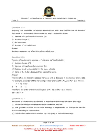 Chapter 3 – Classification of Elements and Periodicity in Properties
Class XI

Chemistry

Question 3.35:
Anything that influences the valence electrons will affect the chemistry of the element.
Which one of the following factors does not affect the valence shell?
(a) Valence principal quantum number (n)
(b) Nuclear charge (Z)
(c) Nuclear mass
(d) Number of core electrons.
Answer
Nuclear mass does not affect the valence electrons

Question 3.36:
The size of isoelectronic species — F–, Ne and Na+ is affected by
(a) Nuclear charge (Z )
(b) Valence principal quantum number (n)
(c) Electron-electron interaction in the outer orbitals
(d) None of the factors because their size is the same.
Answer
The size of an isoelectronic species increases with a decrease in the nuclear charge (Z).
For example, the order of the increasing nuclear charge of F–, Ne, and Na+ is as follows:
F– < Ne < Na+
Z

9

10

11

Therefore, the order of the increasing size of F–, Ne and Na+ is as follows:
Na+ < Ne < F–

Question 3.37:
Which one of the following statements is incorrect in relation to ionization enthalpy?
(a) Ionization enthalpy increases for each successive electron.
(b) The greatest increase in ionization enthalpy is experienced on removal of electron
from core noble gas configuration.
(c) End of valence electrons is marked by a big jump in ionization enthalpy.

Page 18 of 20
Website: www.vidhyarjan.com

Email: contact@vidhyarjan.com

Mobile: 9999 249717

Head Office: 1/3-H-A-2, Street # 6, East Azad Nagar, Delhi-110051
(One Km from ‘Welcome’ Metro Station)

 