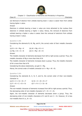 Chapter 3 – Classification of Elements and Periodicity in Properties
Class XI

Chemistry

(d) Removal of electron from orbitals bearing lower n value is easier than from orbital
having higher n value.
Answer
Electrons in orbitals bearing a lower n value are more attracted to the nucleus than
electrons in orbitals bearing a higher n value. Hence, the removal of electrons from
orbitals bearing a higher n value is easier than the removal of electrons from orbitals
having a lower n value.

Question 3.38:
Considering the elements B, Al, Mg, and K, the correct order of their metallic character
is:
(a) B > Al > Mg > K

(b) Al > Mg > B > K

(c) Mg > Al > K > B

(d) K > Mg > Al > B

Answer
The metallic character of elements decreases from left to right across a period. Thus, the
metallic character of Mg is more than that of Al.
The metallic character of elements increases down a group. Thus, the metallic character
of Al is more than that of B.
Considering the above statements, we get K > Mg.
Hence, the correct order of metallic character is K > Mg > Al > B.

Question 3.39:
Considering the elements B, C, N, F, and Si, the correct order of their non-metallic
character is:
(a) B > C > Si > N > F

b) Si > C > B > N > F

(c) F > N > C > B > Si

d) F > N > C > Si > B

Answer
The non-metallic character of elements increases from left to right across a period. Thus,
the decreasing order of non-metallic character is F > N > C > B.
Again, the non-metallic character of elements decreases down a group. Thus, the
decreasing order of non-metallic characters of C and Si are C > Si. However, Si is less
non-metallic than B i.e., B > Si.

Page 19 of 20
Website: www.vidhyarjan.com

Email: contact@vidhyarjan.com

Mobile: 9999 249717

Head Office: 1/3-H-A-2, Street # 6, East Azad Nagar, Delhi-110051
(One Km from ‘Welcome’ Metro Station)

 