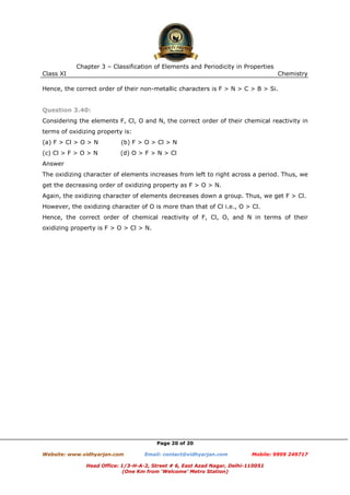 Chapter 3 – Classification of Elements and Periodicity in Properties
Class XI

Chemistry

Hence, the correct order of their non-metallic characters is F > N > C > B > Si.

Question 3.40:
Considering the elements F, Cl, O and N, the correct order of their chemical reactivity in
terms of oxidizing property is:
(a) F > Cl > O > N

(b) F > O > Cl > N

(c) Cl > F > O > N

(d) O > F > N > Cl

Answer
The oxidizing character of elements increases from left to right across a period. Thus, we
get the decreasing order of oxidizing property as F > O > N.
Again, the oxidizing character of elements decreases down a group. Thus, we get F > Cl.
However, the oxidizing character of O is more than that of Cl i.e., O > Cl.
Hence, the correct order of chemical reactivity of F, Cl, O, and N in terms of their
oxidizing property is F > O > Cl > N.

Page 20 of 20
Website: www.vidhyarjan.com

Email: contact@vidhyarjan.com

Mobile: 9999 249717

Head Office: 1/3-H-A-2, Street # 6, East Azad Nagar, Delhi-110051
(One Km from ‘Welcome’ Metro Station)

 