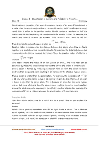 Chapter 3 – Classification of Elements and Periodicity in Properties
Class XI

Chemistry

Atomic radius is the radius of an atom. It measures the size of an atom. If the element is
a metal, then the atomic radius refers to the metallic radius, and if the element is a nonmetal, then it refers to the covalent radius. Metallic radius is calculated as half the
internuclear distance separating the metal cores in the metallic crystal. For example, the
internuclear distance between two adjacent copper atoms in solid copper is 256 pm.

Thus, the metallic radius of copper is taken as

.

Covalent radius is measured as the distance between two atoms when they are found
together by a single bond in a covalent molecule. For example, the distance between two
chlorine atoms in chlorine molecule is 198 pm. Thus, the covalent radius of chlorine is

taken as

.

Ionic radius means the radius of an ion (cation or anion). The ionic radii can be
calculated by measuring the distances between the cations and anions in ionic crystals.
Since a cation is formed by removing an electron from an atom, the cation has fewer
electrons than the parent atom resulting in an increase in the effective nuclear charge.
Thus, a cation is smaller than the parent atom. For example, the ionic radius of

ion

is 95 pm, whereas the atomic radius of Na atom is 186 pm. On the other hand, an anion
is larger in size than its parent atom. This is because an anion has the same nuclear
charge, but more electrons than the parent atom resulting in an increased repulsion
among the electrons and a decrease in the effective nuclear charge. For example, the
ionic radius of F– ion is 136 pm, whereas the atomic radius of F atom is 64 pm.

Question 3.10:
How does atomic radius vary in a period and in a group? How do you explain the
variation?
Answer
Atomic radius generally decreases from left to right across a period. This is because
within a period, the outer electrons are present in the same valence shell and the atomic
number increases from left to right across a period, resulting in an increased effective
nuclear charge. As a result, the attraction of electrons to the nucleus increases.

Page 4 of 20
Website: www.vidhyarjan.com

Email: contact@vidhyarjan.com

Mobile: 9999 249717

Head Office: 1/3-H-A-2, Street # 6, East Azad Nagar, Delhi-110051
(One Km from ‘Welcome’ Metro Station)

 