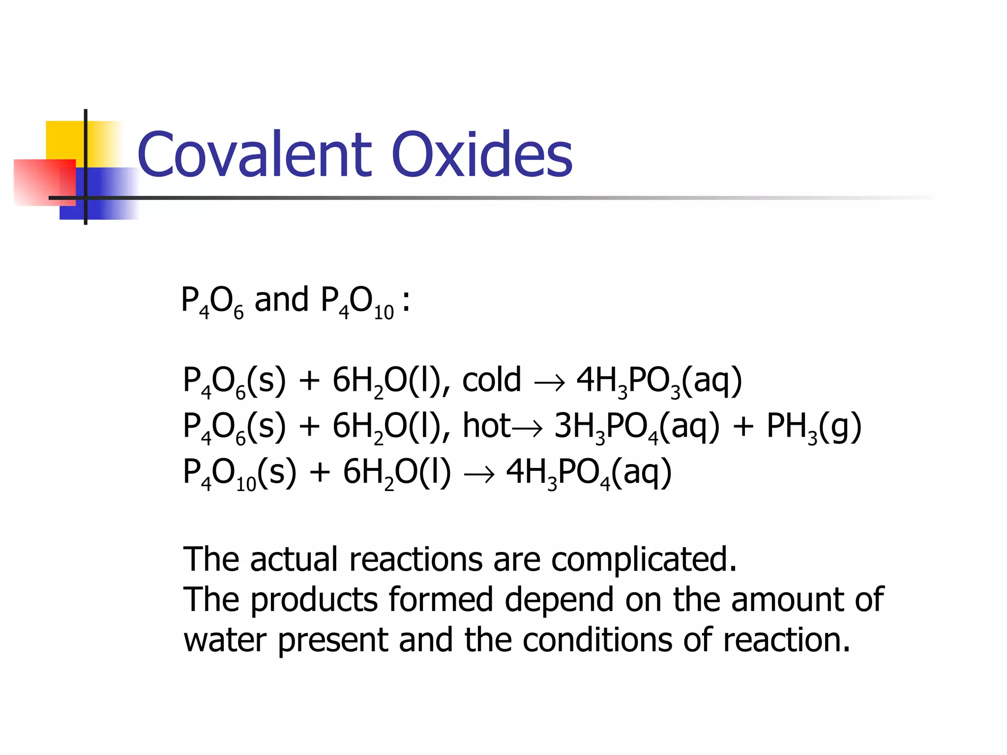 Covalent Oxides P 4 O 6  and P 4 O 10  :  P 4 O 6 (s) + 6H 2 O(l), cold    4H 3 PO 3 (aq) P 4 O 6 (s) + 6H 2 O(l), hot   3H 3 PO 4 (aq) + PH 3 (g) P 4 O 10 (s) + 6H 2 O(l)    4H 3 PO 4 (aq) The actual reactions are complicated. The products formed depend on the amount of  water present and the conditions of reaction. 