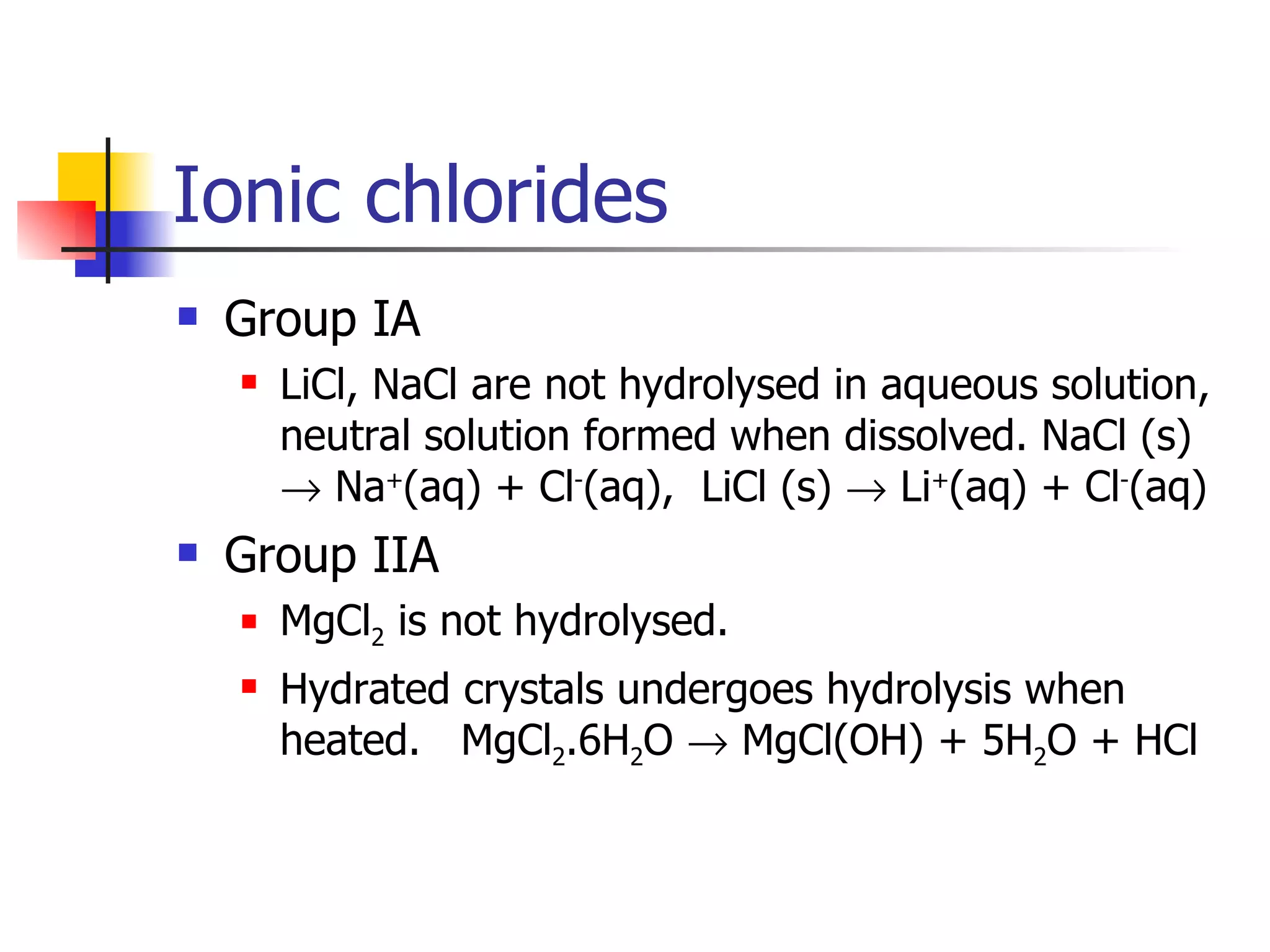 Ionic chlorides Group IA LiCl, NaCl are not hydrolysed in aqueous solution, neutral solution formed when dissolved. NaCl (s)    Na + (aq) + Cl - (aq),  LiCl (s)    Li + (aq) + Cl - (aq) Group IIA MgCl 2  is not hydrolysed. Hydrated crystals undergoes hydrolysis when heated.  MgCl 2 .6H 2 O    MgCl(OH) + 5H 2 O + HCl 